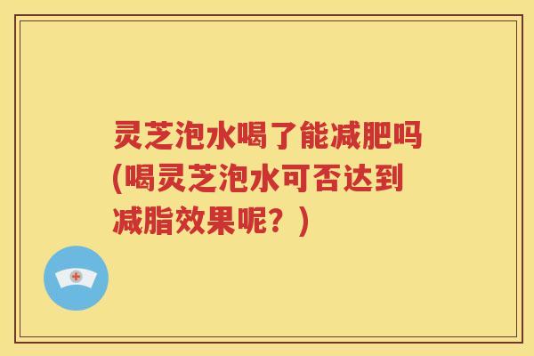 灵芝泡水喝了能减肥吗(喝灵芝泡水可否达到减脂效果呢？)