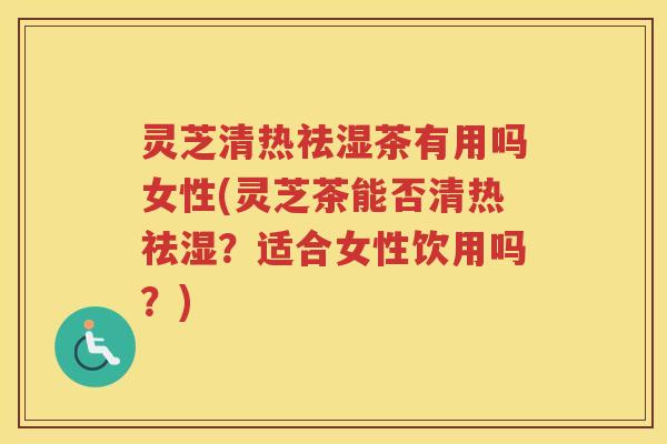 灵芝清热祛湿茶有用吗女性(灵芝茶能否清热祛湿？适合女性饮用吗？)