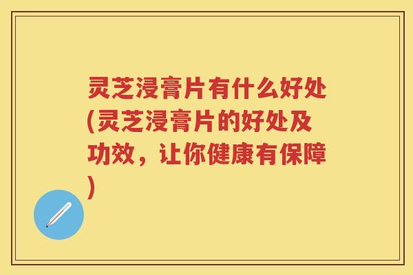 灵芝浸膏片有什么好处(灵芝浸膏片的好处及功效，让你健康有保障)
