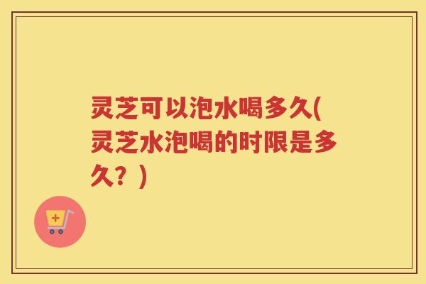 灵芝可以泡水喝多久(灵芝水泡喝的时限是多久？)