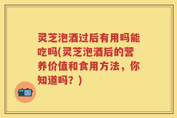 灵芝泡酒过后有用吗能吃吗(灵芝泡酒后的营养价值和食用方法，你知道吗？)