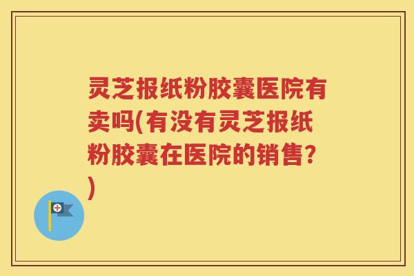 灵芝报纸粉胶囊医院有卖吗(有没有灵芝报纸粉胶囊在医院的销售？)