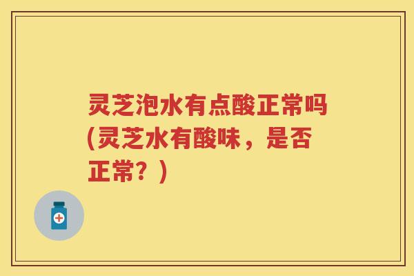 灵芝泡水有点酸正常吗(灵芝水有酸味，是否正常？)