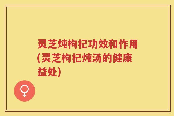 灵芝炖枸杞功效和作用(灵芝枸杞炖汤的健康益处)