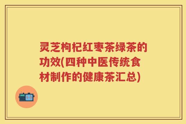 灵芝枸杞红枣茶绿茶的功效(四种中医传统食材制作的健康茶汇总) 灵芝枸杞红枣茶绿茶的功效(四种中医传统食材制作的健康茶汇总)