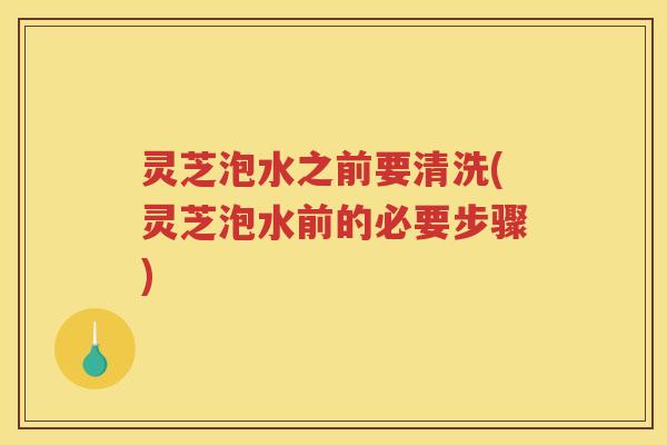 灵芝泡水之前要清洗(灵芝泡水前的必要步骤)