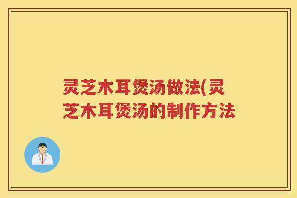 灵芝木耳煲汤做法(灵芝木耳煲汤的制作方法
