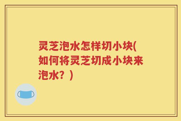 灵芝泡水怎样切小块(如何将灵芝切成小块来泡水？)