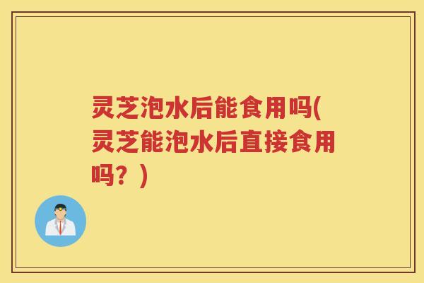 灵芝泡水后能食用吗(灵芝能泡水后直接食用吗？)