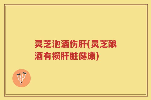 灵芝泡酒伤肝(灵芝酿酒有损肝脏健康)