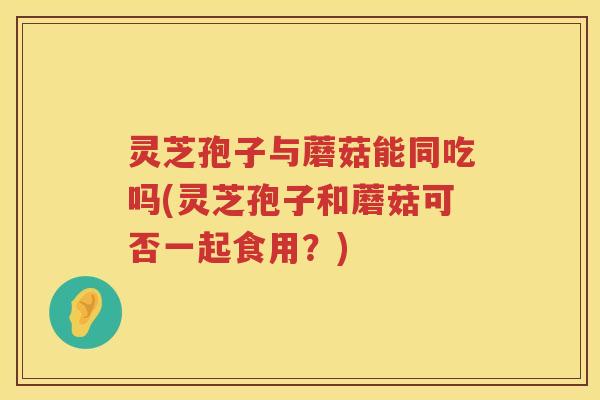 灵芝孢子与蘑菇能同吃吗(灵芝孢子和蘑菇可否一起食用？)