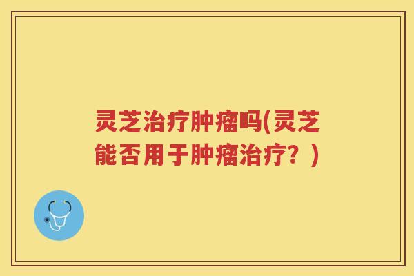 灵芝吗(灵芝能否用于?) 灵芝吗(灵芝能否用于?)