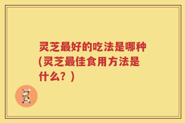 灵芝最好的吃法是哪种(灵芝最佳食用方法是什么？)