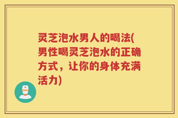 灵芝泡水男人的喝法(男性喝灵芝泡水的正确方式，让你的身体充满活力)