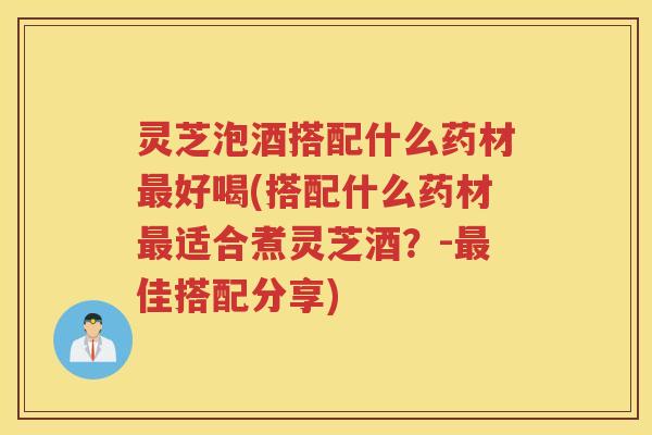 灵芝泡酒搭配什么药材最好喝(搭配什么药材最适合煮灵芝酒？-最佳搭配分享)