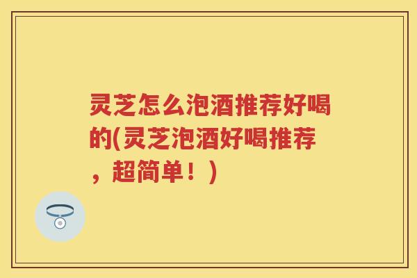 灵芝怎么泡酒推荐好喝的(灵芝泡酒好喝推荐，超简单！)
