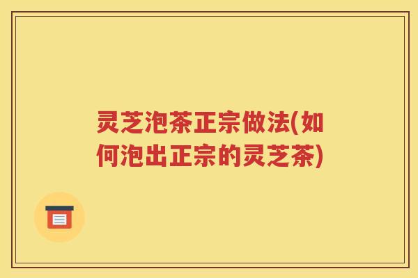灵芝泡茶正宗做法(如何泡出正宗的灵芝茶)