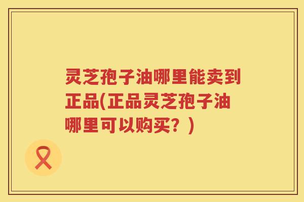灵芝孢子油哪里能卖到正品(正品灵芝孢子油哪里可以购买？)