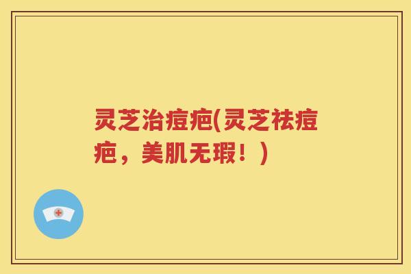 灵芝治痘疤(灵芝祛痘疤，美肌无瑕！)