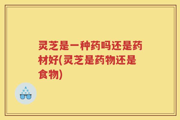灵芝是一种药吗还是药材好(灵芝是药物还是食物)