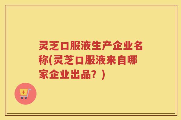 灵芝口服液生产企业名称(灵芝口服液来自哪家企业出品？)