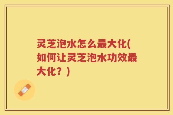 灵芝泡水怎么最大化(如何让灵芝泡水功效最大化？)