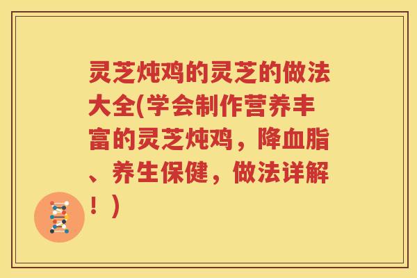 灵芝炖鸡的灵芝的做法大全(学会制作营养丰富的灵芝炖鸡，降血脂、养生保健，做法详解！)