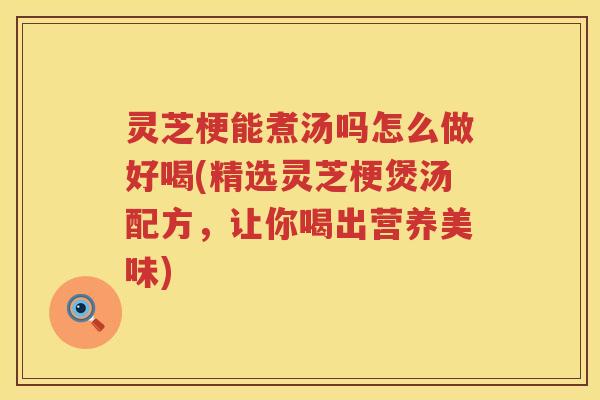 灵芝梗能煮汤吗怎么做好喝(精选灵芝梗煲汤配方，让你喝出营养美味)