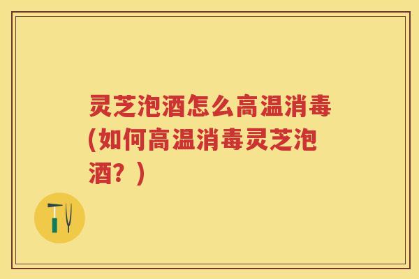 灵芝泡酒怎么高温消毒(如何高温消毒灵芝泡酒？)