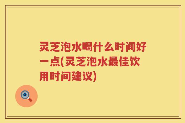 灵芝泡水喝什么时间好一点(灵芝泡水最佳饮用时间建议)