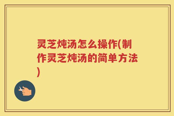 灵芝炖汤怎么操作(制作灵芝炖汤的简单方法)