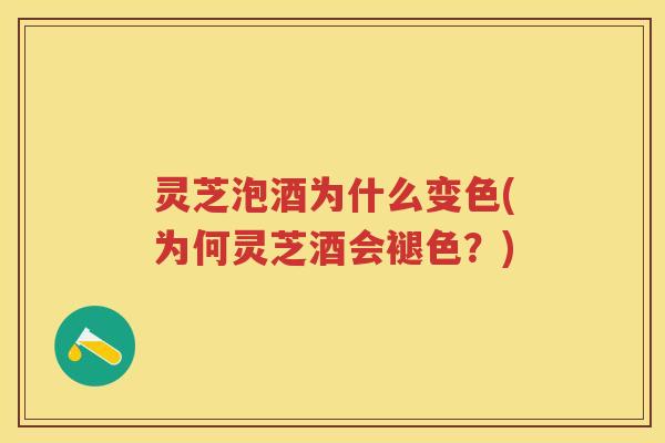 灵芝泡酒为什么变色(为何灵芝酒会褪色？)