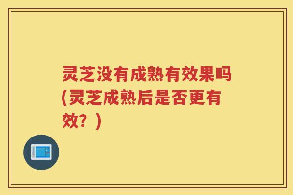 灵芝没有成熟有效果吗(灵芝成熟后是否更有效？)