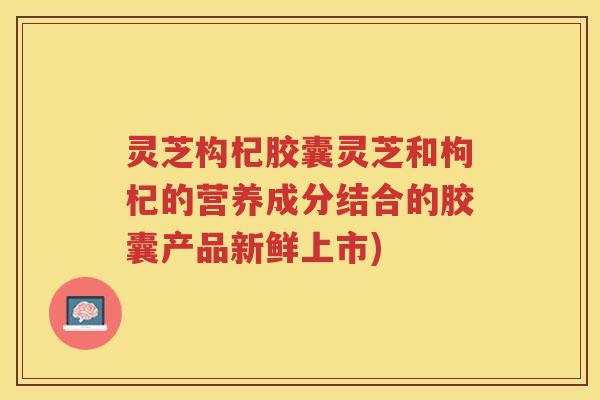 灵芝构杞胶囊灵芝和枸杞的营养成分结合的胶囊产品新鲜上市)