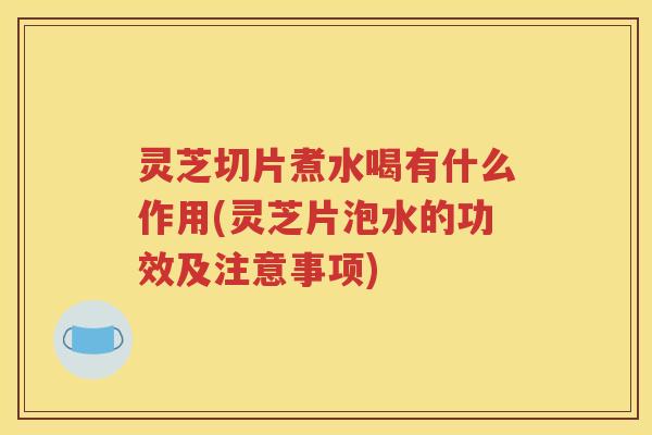 灵芝切片煮水喝有什么作用(灵芝片泡水的功效及注意事项)