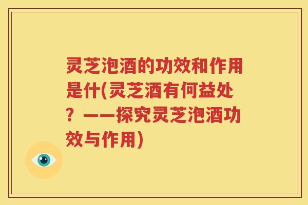 灵芝泡酒的功效和作用是什(灵芝酒有何益处？——探究灵芝泡酒功效与作用)