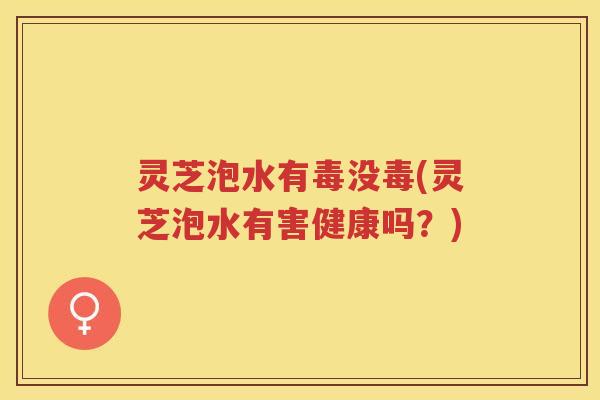 灵芝泡水有毒没毒(灵芝泡水有害健康吗？)