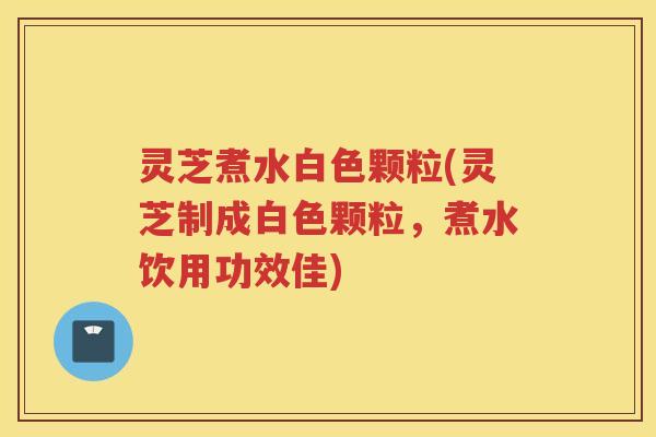 灵芝煮水白色颗粒(灵芝制成白色颗粒，煮水饮用功效佳)