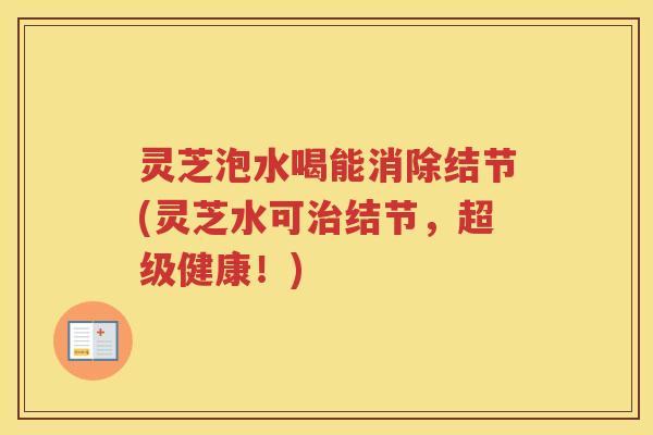 灵芝泡水喝能消除结节(灵芝水可治结节，超级健康！)