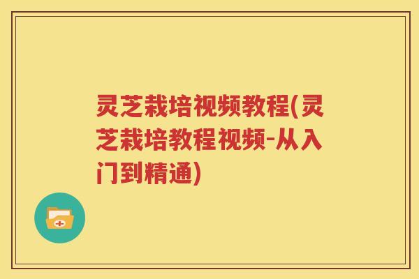 灵芝栽培视频教程(灵芝栽培教程视频-从入门到精通)