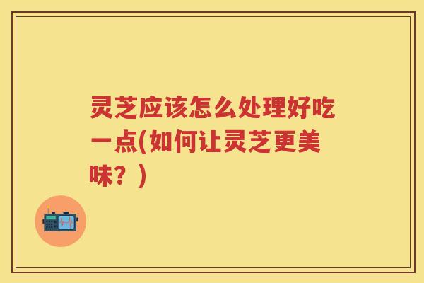 灵芝应该怎么处理好吃一点(如何让灵芝更美味？)