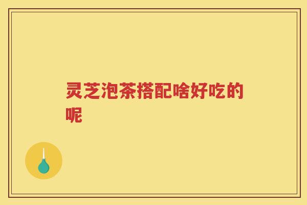 灵芝泡茶搭配啥好吃的呢