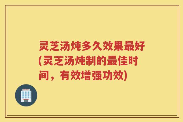 灵芝汤炖多久效果最好(灵芝汤炖制的最佳时间，有效增强功效)