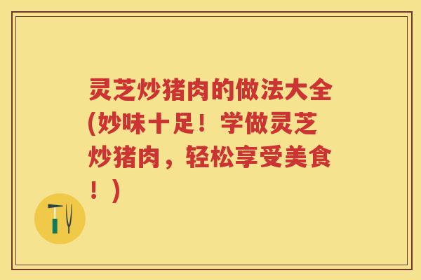 灵芝炒猪肉的做法大全(妙味十足!学做灵芝炒猪肉,轻松享受美食!) 灵芝炒猪肉的做法大全(妙味十足!学做灵芝炒猪肉,轻松享受美食!)