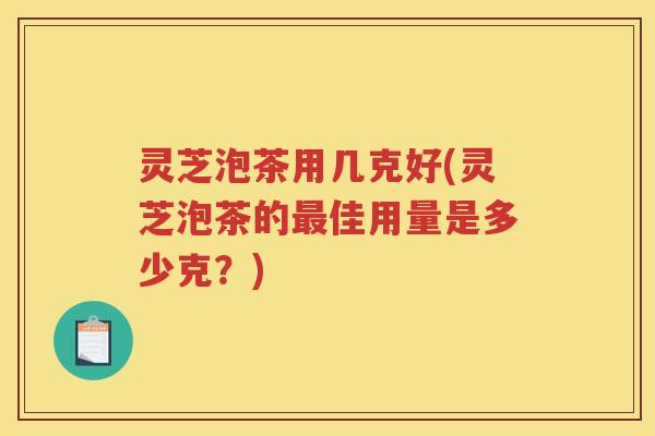 灵芝泡茶用几克好(灵芝泡茶的佳用量是多少克?) 灵芝泡茶用几克好(灵芝泡茶的佳用量是多少克?)