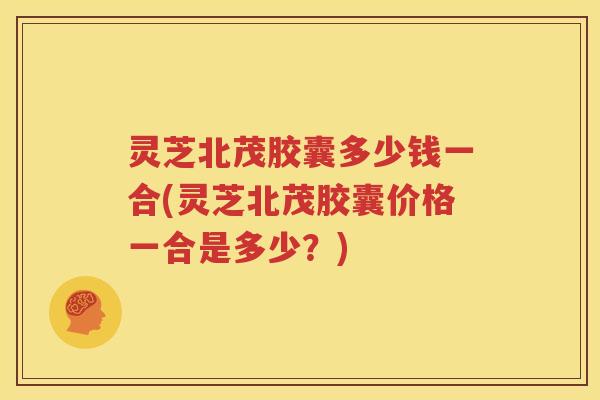 灵芝北茂胶囊多少钱一合(灵芝北茂胶囊价格一合是多少？)