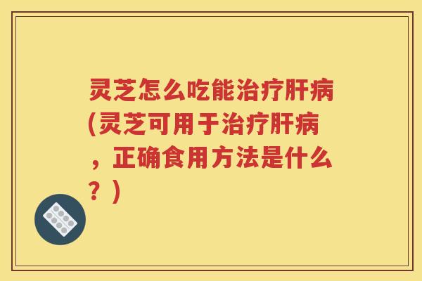 灵芝怎么吃能(灵芝可用于,正确食用方法是什么?) 灵芝怎么吃能(灵芝可用于,正确食用方法是什么?)