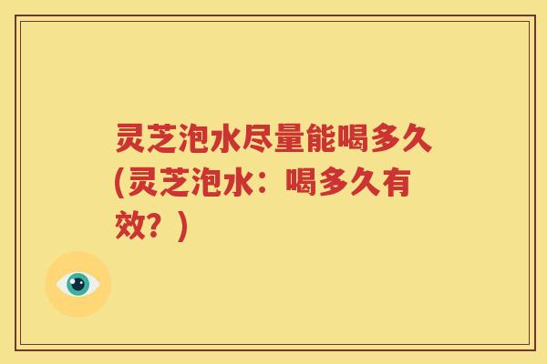 灵芝泡水尽量能喝多久(灵芝泡水：喝多久有效？)