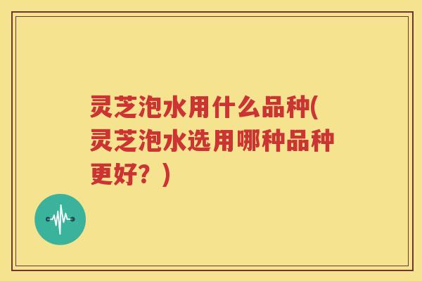 灵芝泡水用什么品种(灵芝泡水选用哪种品种更好?) 灵芝泡水用什么品种(灵芝泡水选用哪种品种更好?)