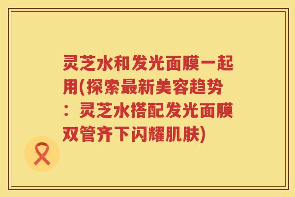 灵芝水和发光面膜一起用(探索新美容趋势:灵芝水搭配发光面膜双管齐下闪耀) 灵芝水和发光面膜一起用(探索新美容趋势:灵芝水搭配发光面膜双管齐下闪耀)